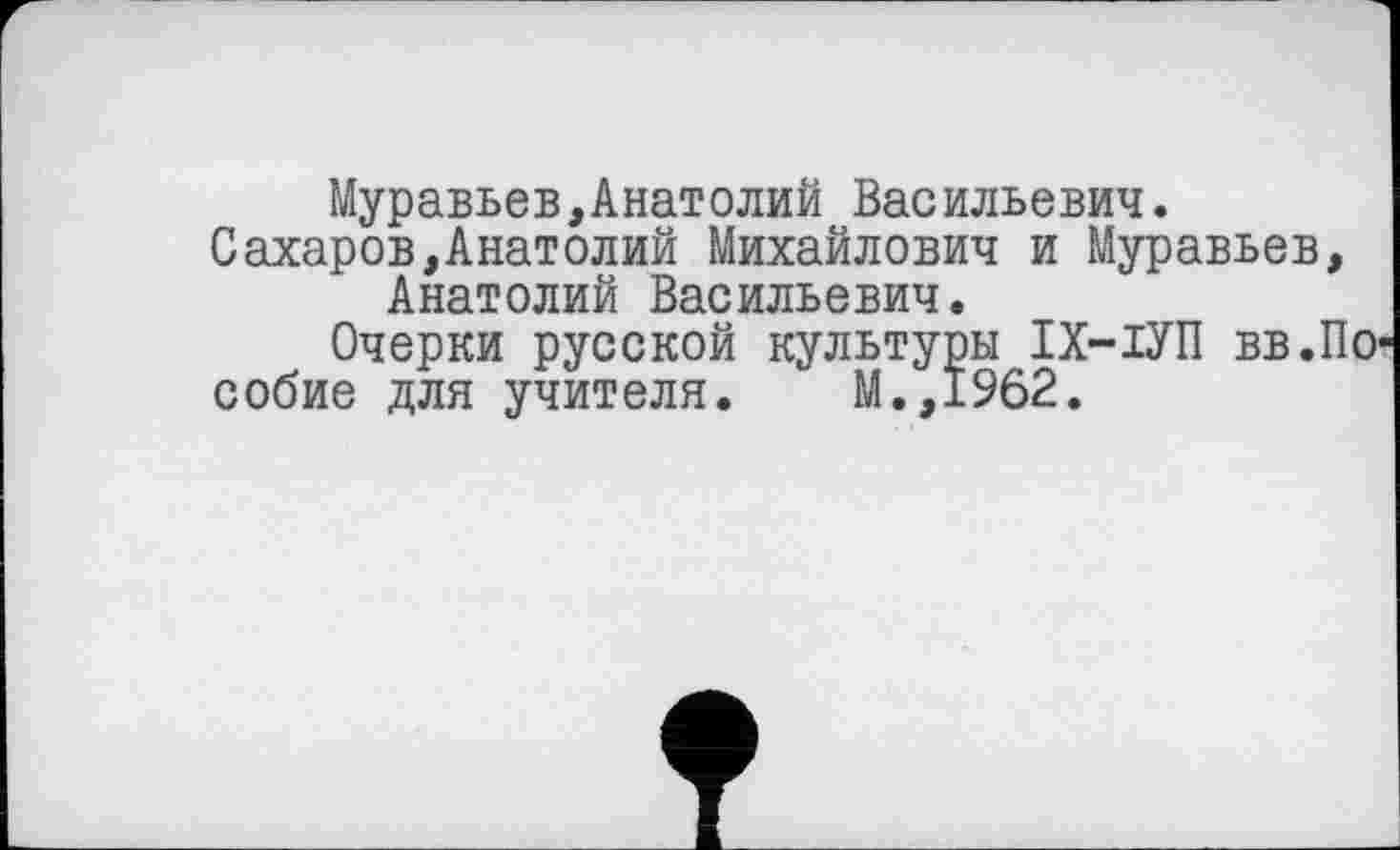 ﻿Муравьев,Анатолий Васильевич.
Сахаров,Анатолий Михайлович и Муравьев, Анатолий Васильевич.
Очерки русской культуры ІХ-ІУП вв.По собие для учителя. М.,1962.